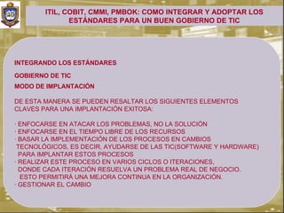 ITIL, COBIT, CMMI, PMBOK: COMO INTEGRAR Y ADOPTAR LOS
               ESTÁNDARES PARA UN BUEN GOBIERNO DE TIC




INTEGRANDO LOS ESTÁNDARES

GOBIERNO DE TIC
.


MODO DE IMPLANTACIÓN

DE ESTA MANERA SE PUEDEN RESALTAR LOS SIGUIENTES ELEMENTOS
CLAVES PARA UNA IMPLANTACIÓN EXITOSA:

· ENFOCARSE EN ATACAR LOS PROBLEMAS, NO LA SOLUCIÓN
· ENFOCARSE EN EL TIEMPO LIBRE DE LOS RECURSOS
· BASAR LA IMPLEMENTACIÓN DE LOS PROCESOS EN CAMBIOS
 TECNOLÓGICOS, ES DECIR, AYUDARSE DE LAS TIC(SOFTWARE Y HARDWARE)
  PARA IMPLANTAR ESTOS PROCESOS
· REALIZAR ESTE PROCESO EN VARIOS CICLOS O ITERACIONES,
  DONDE CADA ITERACIÓN RESUELVA UN PROBLEMA REAL DE NEGOCIO.
  ESTO PERMITIRÁ UNA MEJORA CONTINUA EN LA ORGANIZACIÓN.
· GESTIONAR EL CAMBIO
 
