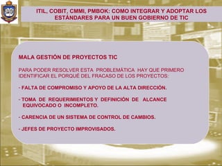 ITIL, COBIT, CMMI, PMBOK: COMO INTEGRAR Y ADOPTAR LOS
             ESTÁNDARES PARA UN BUEN GOBIERNO DE TIC




MALA GESTIÓN DE PROYECTOS TIC

PARA PODER RESOLVER ESTA PROBLEMÁTICA HAY QUE PRIMERO
IDENTIFICAR EL PORQUÉ DEL FRACASO DE LOS PROYECTOS:

- FALTA DE COMPROMISO Y APOYO DE LA ALTA DIRECCIÓN.

- TOMA DE REQUERIMIENTOS Y DEFINICIÓN DE ALCANCE
  EQUIVOCADO O INCOMPLETO.

- CARENCIA DE UN SISTEMA DE CONTROL DE CAMBIOS.

- JEFES DE PROYECTO IMPROVISADOS.
 