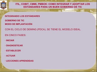 ITIL, COBIT, CMMI, PMBOK: COMO INTEGRAR Y ADOPTAR LOS
                   ESTÁNDARES PARA UN BUEN GOBIERNO DE TIC


INTEGRANDO LOS ESTÁNDARES

GOBIERNO DE TIC
.


MODO DE IMPLANTACIÓN

CON EL CICLO DE DEMING (PDCA), SE TIENE EL MODELO IDEAL.

EN CINCO FASES:

· INICIAR

· DIAGNOSTICAR

· ESTABLECER

· ACTUAR

· LECCIONES APRENDIDAS
 