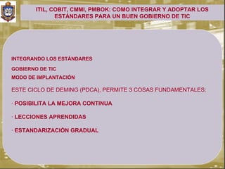 ITIL, COBIT, CMMI, PMBOK: COMO INTEGRAR Y ADOPTAR LOS
               ESTÁNDARES PARA UN BUEN GOBIERNO DE TIC




INTEGRANDO LOS ESTÁNDARES

GOBIERNO DE TIC
.


MODO DE IMPLANTACIÓN

ESTE CICLO DE DEMING (PDCA), PERMITE 3 COSAS FUNDAMENTALES:

· POSIBILITA LA MEJORA CONTINUA

· LECCIONES APRENDIDAS

· ESTANDARIZACIÓN GRADUAL
 