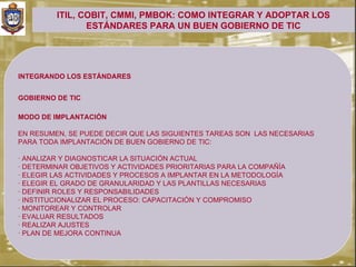 ITIL, COBIT, CMMI, PMBOK: COMO INTEGRAR Y ADOPTAR LOS
                ESTÁNDARES PARA UN BUEN GOBIERNO DE TIC




INTEGRANDO LOS ESTÁNDARES


GOBIERNO DE TIC

MODO DE IMPLANTACIÓN

EN RESUMEN, SE PUEDE DECIR QUE LAS SIGUIENTES TAREAS SON LAS NECESARIAS
PARA TODA IMPLANTACIÓN DE BUEN GOBIERNO DE TIC:

· ANALIZAR Y DIAGNOSTICAR LA SITUACIÓN ACTUAL
· DETERMINAR OBJETIVOS Y ACTIVIDADES PRIORITARIAS PARA LA COMPAÑÍA
· ELEGIR LAS ACTIVIDADES Y PROCESOS A IMPLANTAR EN LA METODOLOGÍA
· ELEGIR EL GRADO DE GRANULARIDAD Y LAS PLANTILLAS NECESARIAS
· DEFINIR ROLES Y RESPONSABILIDADES
· INSTITUCIONALIZAR EL PROCESO: CAPACITACIÓN Y COMPROMISO
· MONITOREAR Y CONTROLAR
· EVALUAR RESULTADOS
· REALIZAR AJUSTES
· PLAN DE MEJORA CONTINUA
 