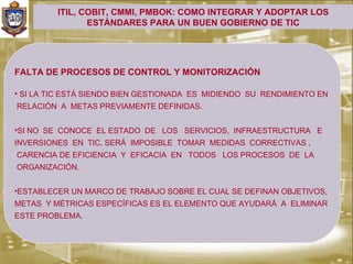 ITIL, COBIT, CMMI, PMBOK: COMO INTEGRAR Y ADOPTAR LOS
                ESTÁNDARES PARA UN BUEN GOBIERNO DE TIC




FALTA DE PROCESOS DE CONTROL Y MONITORIZACIÓN

• SI LA TIC ESTÁ SIENDO BIEN GESTIONADA ES MIDIENDO SU RENDIMIENTO EN
RELACIÓN A METAS PREVIAMENTE DEFINIDAS.


•SI NO SE CONOCE EL ESTADO DE LOS SERVICIOS, INFRAESTRUCTURA E
INVERSIONES EN TIC, SERÁ IMPOSIBLE TOMAR MEDIDAS CORRECTIVAS ,
CARENCIA DE EFICIENCIA Y EFICACIA EN TODOS LOS PROCESOS DE LA
ORGANIZACIÓN.


•ESTABLECER UN MARCO DE TRABAJO SOBRE EL CUAL SE DEFINAN OBJETIVOS,
METAS Y MÉTRICAS ESPECÍFICAS ES EL ELEMENTO QUE AYUDARÁ A ELIMINAR
ESTE PROBLEMA.
 