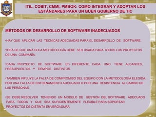 ITIL, COBIT, CMMI, PMBOK: COMO INTEGRAR Y ADOPTAR LOS
                  ESTÁNDARES PARA UN BUEN GOBIERNO DE TIC



MÉTODOS DE DESARROLLO DE SOFTWARE INADECUADOS

•HAY QUE APLICAR LAS TÉCNICAS ADECUADAS PARA EL DESARROLLO DE SOFTWARE.


•IDEA DE QUE UNA SOLA METODOLOGÍA DEBE SER USADA PARA TODOS LOS PROYECTOS
DE UNA COMPAÑÍA.


•CADA PROYECTO     DE SOFTWARE   ES DIFERENTE, CADA   UNO   TIENE ALCANCES,
PRESUPUESTOS Y TIEMPOS DISTINTOS.


•TAMBIEN INFLUYE LA FALTA DE COMPROMISO DEL EQUIPO CON LA METODOLOGÍA ELEGIDA.
POR UNA FALTA DE ENTRENAMIENTO ADECUADO O POR UNA RESISTENCIA AL CAMBIO DE
LAS PERSONAS.


•SE DEBE RESOLVER TENIENDO UN MODELO DE GESTIÓN DEL SOFTWARE ADECUADO
PARA TODOS Y QUE SEA SUFICIENTEMENTE FLEXIBLE PARA SOPORTAR
PROYECTOS DE DISTINTA ENVERGADURA.
 