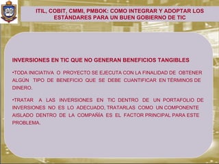ITIL, COBIT, CMMI, PMBOK: COMO INTEGRAR Y ADOPTAR LOS
                 ESTÁNDARES PARA UN BUEN GOBIERNO DE TIC




INVERSIONES EN TIC QUE NO GENERAN BENEFICIOS TANGIBLES

•TODA INICIATIVA O PROYECTO SE EJECUTA CON LA FINALIDAD DE OBTENER
ALGÚN TIPO DE BENEFICIO QUE SE DEBE CUANTIFICAR EN TÉRMINOS DE
DINERO.

•TRATAR   A LAS INVERSIONES EN TIC DENTRO DE UN PORTAFOLIO DE
INVERSIONES NO ES LO ADECUADO, TRATARLAS COMO UN COMPONENTE
AISLADO DENTRO DE LA COMPAÑÍA ES EL FACTOR PRINCIPAL PARA ESTE
PROBLEMA.
 