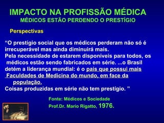 IMPACTO NA PROFISSÃO MÉDICA
     MÉDICOS ESTÃO PERDENDO O PRESTÍGIO
 Perspectivas

“O prestígio social que os médicos perderam não só é
irrecuperável mas ainda diminuirá mais.
Pela necessidade de estarem disponíveis para todos, os
 médicos estão sendo fabricados em série. ...o Brasil
detém a liderança mundial: é o país que possui mais
 Faculdades de Medicina do mundo, em face da
    população.
Coisas produzidas em série não tem prestígio. ”
                Fonte: Médicos e Sociedade
                Prof.Dr. Mario Rigatto, 1976.
 