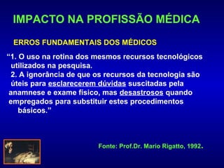 IMPACTO NA PROFISSÃO MÉDICA
 ERROS FUNDAMENTAIS DOS MÉDICOS
“1. O uso na rotina dos mesmos recursos tecnológicos
  utilizados na pesquisa.
  2. A ignorância de que os recursos da tecnologia são
  úteis para esclarecerem dúvidas suscitadas pela
 anamnese e exame físico, mas desastrosos quando
 empregados para substituir estes procedimentos
    básicos.”



                         Fonte: Prof.Dr. Mario Rigatto, 1992.
 