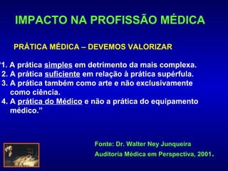 IMPACTO NA PROFISSÃO MÉDICA

    PRÁTICA MÉDICA – DEVEMOS VALORIZAR

“1. A prática simples em detrimento da mais complexa.
 2. A prática suficiente em relação à prática supérfula.
 3. A prática também como arte e não exclusivamente
    como ciência.
 4. A prática do Médico e não a prática do equipamento
    médico.”



                           Fonte: Dr. Walter Ney Junqueira
                           Auditoria Médica em Perspectiva, 2001.
 