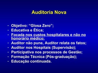 Auditoria Nova

- Objetivo: “Glosa Zero”;
- Educativa e Ética;
- Focada nos custos hospitalares e não no
  honorário médico;
- Auditor não pune, Auditor relata os fatos;
- Auditor nos Hospitais (Supervisão);
- Participativa nos processos de Gestão;
- Formação Técnica (Pós-graduação);
- Educação continuada.
 