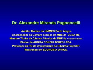 Dr. Alexandre Miranda Pagnoncelli
        Auditor Médico da UNIMED Porto Alegre.
 Coordenador da Câmara Técnica de MBE da UCSA-RS.
Membro Titular da Câmara Técnica de MBE da Unimed do Brasil.
       Diretor da AUDITA CONSULTORES LTDA.
 Professor da PG da Universidade de Ribeirão Preto/SP.
           Mestrando em ECONOMIA UFRGS.
 