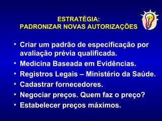 ESTRATÉGIA:
 PADRONIZAR NOVAS AUTORIZAÇÕES

• Criar um padrão de especificação por
  avaliação prévia qualificada.
• Medicina Baseada em Evidências.
• Registros Legais – Ministério da Saúde.
• Cadastrar fornecedores.
• Negociar preços. Quem faz o preço?
• Estabelecer preços máximos.
 