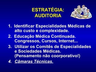 ESTRATÉGIA:
            AUDITORIA

1. Identificar Especialidades Médicas de
   alto custo e complexidade.
2. Educação Médica Continuada.
   Congressos, Cursos, Internet...
3. Utilizar os Comitês de Especialidades
   e Sociedades Médicas.
   (Pensamento não coorporativo!)
4. Câmaras Técnicas.
 