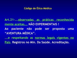 Código de Ética Médica



Art.21-...observadas as práticas reconhecida
mente aceitas... NÃO EXPERIMENTAIS !
Ao paciente não pode ser proposta uma
“AVENTURA MÉDICA”.
...e respeitando as normas legais vigentes no
País. Registros no Min. Da Saúde. Acreditação.
 