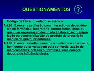 QUESTIONAMENTOS

• Código de Ética: É vedado ao médico:
Art.98: Exercer a profissão com interação ou dependên-
  cia de farmácias, laboratório, farmacêutica, ótica ou
  qualquer organização destinada à fabricação, manipu-
  lação ou comercialização de produto de prescrição
  médica de qualquer natureza.
Art.99: Exercer simultaneamente a medicina e a farmácia,
  bem como obter vantagem pela comercialização de
  medicamentos, órteses ou próteses, cuja compra
  decorra de influência direta.
 