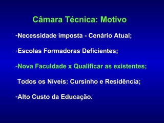 Câmara Técnica: Motivo
-Necessidade imposta - Cenário Atual;

-Escolas Formadoras Deficientes;

-Nova Faculdade x Qualificar as existentes;

Todos os Níveis: Cursinho e Residência;

-Alto Custo da Educação.
 