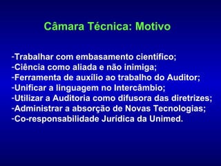 Câmara Técnica: Motivo

-Trabalhar com embasamento científico;
-Ciência como aliada e não inimiga;
-Ferramenta de auxílio ao trabalho do Auditor;
-Unificar a linguagem no Intercâmbio;
-Utilizar a Auditoria como difusora das diretrizes;
-Administrar a absorção de Novas Tecnologias;
-Co-responsabilidade Jurídica da Unimed.
 