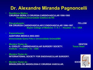Dr. Alexandre Miranda Pagnoncelli
•   Residência Médica:
    CIRURGIA GERAL E CIRURGIA CARDIOVASCULAR 1990-1995
           Pontifícia Universidade Católica do RS

•   Pós-graduação:                                                       FELLOW
    EM CIRURGIA CARDIOVASCULAR E ENDOVASCULAR 1996-1997
                   Baylor College of Medicine -T. H. I. – Houston - Tx – USA

•   Especialização:
    AUDITORIA MÉDICA 2002-2003
    Universidade Gama Filho e Universidade Unimed/BH

•   Membro Titular da :                                               DENTON
    A. COOLEY – CARDIOVASCULAR SURGERY SOCIETY.                  Texas Heart
    Institute – Houston - Tx – USA

•   Membro Titular da :
    INTERNATIONAL SOCIETY FOR ENDOVASCULAR SURGERY.

•   Membro Titular da :                                            SOCIEDADE
    BRASILEIRA DE ANGIOLOGIA E CIRURGIA VASCULAR.
 