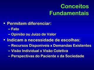 Conceitos
                         Fundamentais
• Permitem diferenciar:
  – Fato
  – Opinião ou Juízo de Valor
• Indicam a necessidade de escolhas:
  – Recursos Disponíveis x Demandas Existentes
  – Visão Individual x Visão Coletiva
  – Perspectivas do Paciente x da Sociedade
 