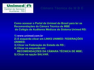 Câmara Técnica de M B E



Como acessar o Portal da Unimed do Brasil para ler as
Recomendações da Câmara Técnica de MBE
do Colégio de Auditores Médicos do Sistema Unimed RS:

1) www.unimed.com.br
2) Á esquerda clicar em LINKS UNIMED: FEDERAÇÕES
UNIMED;
3) Clicar na Federação do Estado do RS ;
4) Clicar na esquerda em:
   RECOMENDAÇÕES DA CÂMARA TÉCNICA DE MBE;
5) Clicar na opção SALVAR.
 