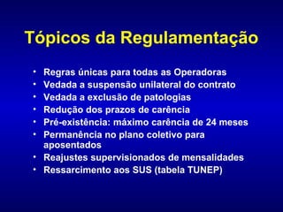 Tópicos da Regulamentação
• Regras únicas para todas as Operadoras
• Vedada a suspensão unilateral do contrato
• Vedada a exclusão de patologias
• Redução dos prazos de carência
• Pré-existência: máximo carência de 24 meses
• Permanência no plano coletivo para
  aposentados
• Reajustes supervisionados de mensalidades
• Ressarcimento aos SUS (tabela TUNEP)
 