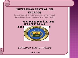 UNIVERSIDAD CENTRAL DEL
                 ECUADOR
         FACULTAD DE CIENCIAS ADMINISTRATIVAS 
          ESCUELA DE CONTABILIDAD Y AUDITORÍA
     
             AUDITORÍA DE
              SISTEMAS
           INFORMATICOS  


     




           FERNANDA VITERI JURADO

                      CA 9 – 4
     
 
