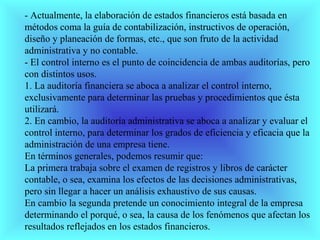 - Actualmente, la elaboración de estados financieros está basada en
métodos coma la guía de contabilización, instructivos de operación,
diseño y planeación de formas, etc., que son fruto de la actividad
administrativa y no contable.
- El control interno es el punto de coincidencia de ambas auditorías, pero
con distintos usos.
1. La auditoría financiera se aboca a analizar el control interno,
exclusivamente para determinar las pruebas y procedimientos que ésta
utilizará.
2. En cambio, la auditoría administrativa se aboca a analizar y evaluar el
control interno, para determinar los grados de eficiencia y eficacia que la
administración de una empresa tiene.
En términos generales, podemos resumir que:
La primera trabaja sobre el examen de registros y libros de carácter
contable, o sea, examina los efectos de las decisiones administrativas,
pero sin llegar a hacer un análisis exhaustivo de sus causas.
En cambio la segunda pretende un conocimiento integral de la empresa
determinando el porqué, o sea, la causa de los fenómenos que afectan los
resultados reflejados en los estados financieros.
 