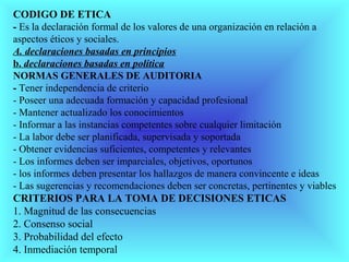 CODIGO DE ETICA
- Es la declaración formal de los valores de una organización en relación a
aspectos éticos y sociales.
A. declaraciones basadas en principios
b. declaraciones basadas en política
NORMAS GENERALES DE AUDITORIA
- Tener independencia de criterio
- Poseer una adecuada formación y capacidad profesional
- Mantener actualizado los conocimientos
- Informar a las instancias competentes sobre cualquier limitación
- La labor debe ser planificada, supervisada y soportada
- Obtener evidencias suficientes, competentes y relevantes
- Los informes deben ser imparciales, objetivos, oportunos
- los informes deben presentar los hallazgos de manera convincente e ideas
- Las sugerencias y recomendaciones deben ser concretas, pertinentes y viables
CRITERIOS PARA LA TOMA DE DECISIONES ETICAS
1. Magnitud de las consecuencias
2. Consenso social
3. Probabilidad del efecto
4. Inmediación temporal
 