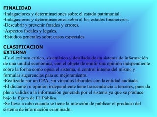 FINALIDAD
-Indagaciones y determinaciones sobre el estado patrimonial.
-Indagaciones y determinaciones sobre el los estados financieros.
-Descubrir y prevenir fraudes y errores.
-Aspectos fiscales y legales.
-Estudios generales sobre casos especiales.

CLASIFICACION
EXTERNA
-Es el exámen crítico, sistemático y detallado de un sistema de información
de una unidad económica, con el objeto de emitir una opinión independiente
sobre la forma como opera el sistema, el control interno del mismo y
formular sugerencias para su mejoramiento.
-Realizado por un CPA, sin vínculos laborales con la entidad auditada.
-El dictamen u opinión independiente tiene trascendencia a terceros, pues da
plena validez a la información generada por el sistema ya que se produce
bajo la figura de Fé Pública.
-Se lleva a cabo cuando se tiene la intención de publicar el producto del
sistema de información examinado.
 