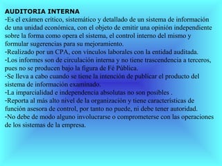 AUDITORIA INTERNA
-Es el exámen crítico, sistemático y detallado de un sistema de información
de una unidad económica, con el objeto de emitir una opinión independiente
sobre la forma como opera el sistema, el control interno del mismo y
formular sugerencias para su mejoramiento.
-Realizado por un CPA, con vínculos laborales con la entidad auditada.
-Los informes son de circulación interna y no tiene trascendencia a terceros,
pues no se producen bajo la figura de Fé Pública.
-Se lleva a cabo cuando se tiene la intención de publicar el producto del
sistema de información examinado.
-La imparcialidad e independencia absolutas no son posibles .
-Reporta al más alto nivel de la organización y tiene características de
función asesora de control, por tanto no puede, ni debe tener autoridad.
-No debe de modo alguno involucrarse o comprometerse con las operaciones
de los sistemas de la empresa.
 