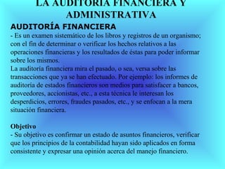 LA AUDITORÍA FINANCIERA Y
              ADMINISTRATIVA
AUDITORÍA FINANCIERA
- Es un examen sistemático de los libros y registros de un organismo;
con el fin de determinar o verificar los hechos relativos a las
operaciones financieras y los resultados de éstas para poder informar
sobre los mismos.
La auditoría financiera mira el pasado, o sea, versa sobre las
transacciones que ya se han efectuado. Por ejemplo: los informes de
auditoría de estados financieros son medios para satisfacer a bancos,
proveedores, accionistas, etc., a esta técnica le interesan los
desperdicios, errores, fraudes pasados, etc., y se enfocan a la mera
situación financiera.

Objetivo
- Su objetivo es confirmar un estado de asuntos financieros, verificar
que los principios de la contabilidad hayan sido aplicados en forma
consistente y expresar una opinión acerca del manejo financiero.
 