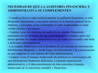 NECESIDAD DE QUE LA AUDITORÍA FINANCIERA Y
ADMINISTRATIVA SE COMPLEMENTEN

- Cuando se lleva a cabo exclusivamente la auditoría financiera, se está
dirigiendo únicamente a una parte mínima de la función general de la
empresa, y por tanto, al no contemplar el todo simplemente se están
viendo efectos y no causas.
- Cuántas veces los informes de auditoría de estados financieros
culminan con un dictamen de razonabilidad dichos estados; pero casi
nunca aportan las causas administrativas que están provocando una mala
o deficiente administración.
- Los estados financieros son el producto de un proceso de información
debidamente integrado y, desde luego, la información y la comunicación
en una empresa no son materia del área administrativa.
- Cuántas veces el manejo inadecuado de políticas es consecuencia de
una información financiera deficiente, La propia organización
administrativa, y el desconocimiento de ésta ocasiona el manejo
inadecuado de la estructura contable y financiera.
 