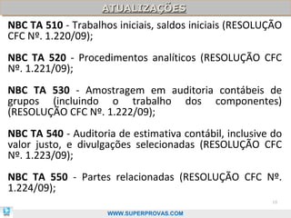ATUALIZAÇÕES
                    ATUALIZAÇÕES
NBC TA 510 - Trabalhos iniciais, saldos iniciais (RESOLUÇÃO
CFC Nº. 1.220/09);
NBC TA 520 - Procedimentos analíticos (RESOLUÇÃO CFC
Nº. 1.221/09);
NBC TA 530 - Amostragem em auditoria contábeis de
grupos (incluindo o trabalho dos componentes)
(RESOLUÇÃO CFC Nº. 1.222/09);
NBC TA 540 - Auditoria de estimativa contábil, inclusive do
valor justo, e divulgações selecionadas (RESOLUÇÃO CFC
Nº. 1.223/09);
NBC TA 550 - Partes relacionadas (RESOLUÇÃO CFC Nº.
1.224/09);
                                                        10

                     WWW.SUPERPROVAS.COM
 