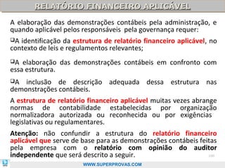 RELATÓRIO FINANCEIRO APLICÁVEL
       RELATÓRIO FINANCEIRO APLICÁVEL
A elaboração das demonstrações contábeis pela administração, e
quando aplicável pelos responsáveis pela governança requer:
A identificação da estrutura de relatório financeiro aplicável, no
contexto de leis e regulamentos relevantes;
A  elaboração das demonstrações contábeis em confronto com
essa estrutura.
A  inclusão de descrição adequada dessa estrutura nas
demonstrações contábeis.
A estrutura de relatório financeiro aplicável muitas vezes abrange
normas de contabilidade estabelecidas por organização
normalizadora autorizada ou reconhecida ou por exigências
legislativas ou regulamentares.
Atenção: não confundir a estrutura do relatório financeiro
aplicável que serve de base para as demonstrações contábeis feitas
pela empresa com o relatório com opinião do auditor
independente que será descrito a seguir.                       100

                       WWW.SUPERPROVAS.COM
 