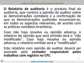 RELATÓRIO DE AUDITORIA
          RELATÓRIO DE AUDITORIA

O Relatório de auditoria é o produto final da
auditoria, que conterá a opinião do auditor sobre
as demonstrações contábeis e a confirmação de
que as demonstrações auditadas encontram-se,
em todos os aspectos relevantes, de acordo com
as práticas contábeis brasileiras.
Caso não haja ressalva ou opinião adversa, o
relatório de opinião que será emitido será o “não
modificado”. Caso haja ressalva ou opinião
adversa, o relatório emitido será o “modificado”.
Este relatório com opinião do auditor deverá ser
assinado pelo contador responsável pelos
trabalhos com registro no CFC.
                                               102

                 WWW.SUPERPROVAS.COM
 