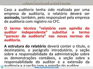 RELATÓRIO DE AUDITORIA
          RELATÓRIO DE AUDITORIA

Caso a auditoria tenha sido realizada por uma
empresa de auditoria, o relatório deverá ser
assinado, também, pelo responsável pela empresa
de auditoria com registro no CFC.
O termo técnico “relatório com opinião do
auditor independente” substitui o termo
“parecer de auditoria” nas novas normas de
auditoria.
A estrutura do relatório deverá conter o título, o
destinatário, o parágrafo introdutório, a seção
sobre a responsabilidade da administração sobre
as demonstrações contábeis, a seção sobre a
responsabilidade do auditor e a extensão da
auditoria e a seção com a opinião do auditor.
                                               103

                  WWW.SUPERPROVAS.COM
 