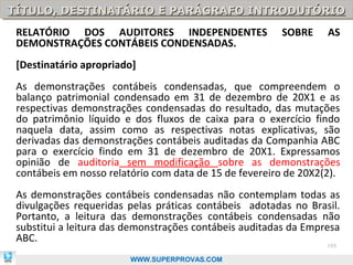 TÍTULO, DESTINATÁRIO E PARÁGRAFO INTRODUTÓRIO
TÍTULO, DESTINATÁRIO E PARÁGRAFO INTRODUTÓRIO
 RELATÓRIO DOS AUDITORES INDEPENDENTES                  SOBRE     AS
 DEMONSTRAÇÕES CONTÁBEIS CONDENSADAS.
 [Destinatário apropriado]
 As demonstrações contábeis condensadas, que compreendem o
 balanço patrimonial condensado em 31 de dezembro de 20X1 e as
 respectivas demonstrações condensadas do resultado, das mutações
 do patrimônio líquido e dos fluxos de caixa para o exercício findo
 naquela data, assim como as respectivas notas explicativas, são
 derivadas das demonstrações contábeis auditadas da Companhia ABC
 para o exercício findo em 31 de dezembro de 20X1. Expressamos
 opinião de auditoria sem modificação sobre as demonstrações
 contábeis em nosso relatório com data de 15 de fevereiro de 20X2(2).
 As demonstrações contábeis condensadas não contemplam todas as
 divulgações requeridas pelas práticas contábeis adotadas no Brasil.
 Portanto, a leitura das demonstrações contábeis condensadas não
 substitui a leitura das demonstrações contábeis auditadas da Empresa
 ABC.
                                                                  105

                         WWW.SUPERPROVAS.COM
 