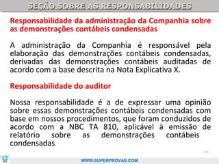 SEÇÃO SOBRE AS RESPONSABILIDADES
    SEÇÃO SOBRE AS RESPONSABILIDADES
Responsabilidade da administração da Companhia sobre
as demonstrações contábeis condensadas
A administração da Companhia é responsável pela
elaboração das demonstrações contábeis condensadas,
derivadas das demonstrações contábeis auditadas de
acordo com a base descrita na Nota Explicativa X.
Responsabilidade do auditor
Nossa responsabilidade é a de expressar uma opinião
sobre essas demonstrações contábeis condensadas com
base em nossos procedimentos, que foram conduzidos de
acordo com a NBC TA 810, aplicável à emissão de
relatório sobre as demonstrações contábeis
condensadas.
                                                  106

                  WWW.SUPERPROVAS.COM
 