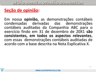 SEÇÃO SOBRE A OPINIÃO DO AUDITOR
    SEÇÃO SOBRE A OPINIÃO DO AUDITOR

Seção de opinião:
Em nossa opinião, as demonstrações contábeis
condensadas derivadas das demonstrações
contábeis auditadas da Companhia ABC para o
exercício findo em 31 de dezembro de 20X1 são
consistentes, em todos os aspectos relevantes,
com essas demonstrações contábeis auditadas de
acordo com a base descrita na Nota Explicativa X.




                                               107

                 WWW.SUPERPROVAS.COM
 