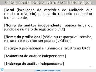 LOCAL, NOMES CRC, ASSINATURA E ENDEREÇOS
LOCAL, NOMES CRC, ASSINATURA E ENDEREÇOS

[Local (localidade do escritório de auditoria que
emitiu o relatório) e data do relatório do auditor
independente]
[Nome do auditor independente (pessoa física ou
jurídica e número de registro no CRC]
[Nome do profissional (sócio ou responsável técnico,
no caso de o auditor ser pessoa jurídica)]
[Categoria profissional e número de registro no CRC]
[Assinatura do auditor independente]
[Endereço do auditor independente]
                                                   108

                  WWW.SUPERPROVAS.COM
 