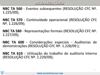 ATUALIZAÇÕES
                   ATUALIZAÇÕES
NBC TA 560 - Eventos subsequentes (RESOLUÇÃO CFC Nº.
1.225/09);
NBC TA 570 - Continuidade operacional (RESOLUÇÃO CFC
Nº. 1.226/09);
NBC TA 580 - Representações formais (RESOLUÇÃO CFC Nº.
1.227/09);
NBC TA 600 - Considerações especiais - Auditorias de
demonstrações (RESOLUÇÃO CFC Nº. 1.228/09 );
NBC TA 610 - Utilização do trabalho de auditoria interna
(RESOLUÇÃO CFC Nº. 1.229/09);


                                                      11

                    WWW.SUPERPROVAS.COM
 