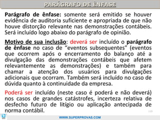 PARÁGRAFO DE ÊNFASE
               PARÁGRAFO DE ÊNFASE
Parágrafo de ênfase: somente será emitido se houver
evidência de auditoria suficiente e apropriada de que não
houve distorção relevante nas demonstrações contábeis.
Será incluído logo abaixo do parágrafo de opinião.
Motivo de sua inclusão: deverá ser incluído o parágrafo
de ênfase no caso de “eventos subsequentes” (eventos
que ocorrem após o encerramento do balanço até a
divulgação das demonstrações contábeis que afetem
relevantemente as demonstrações) e também para
chamar a atenção dos usuários para divulgações
adicionais que ocorram. Também será incluído no caso de
dúvida quanto à continuidade da empresa.
Poderá ser incluído (neste caso é poderá e não deverá)
nos casos de grandes catástrofes, incerteza relativa de
desfecho futuro de litígio ou aplicação antecipada de
norma contábil.                                        110

                     WWW.SUPERPROVAS.COM
 