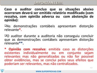 IMPORTANTE!!!
                  IMPORTANTE!!!
Caso o auditor conclua que as situações abaixo
ocorreram deverá ser emitido relatório modificado (com
ressalva, com opinião adversa ou com abstenção de
opinião):
As   demonstrações contábeis apresentam distorção
relevante*.
O  auditor durante a auditoria não conseguiu concluir
que as demonstrações contábeis apresentam distorção
relevante**.
* Opinião com ressalva: emitida caso as distorções
existentes individualmente ou em conjunto sejam
relevantes mas não generalizadas ou não for possível
obter evidências, mas se conclui pelos seus efeitos que
poderiam ser relevantes, mas não centralizados.
                                                    112

                   WWW.SUPERPROVAS.COM
 