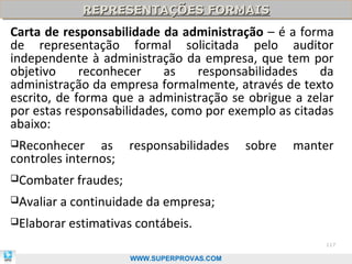 REPRESENTAÇÕES FORMAIS
              REPRESENTAÇÕES FORMAIS
Carta de responsabilidade da administração – é a forma
de representação formal solicitada pelo auditor
independente à administração da empresa, que tem por
objetivo     reconhecer    as   responsabilidades     da
administração da empresa formalmente, através de texto
escrito, de forma que a administração se obrigue a zelar
por estas responsabilidades, como por exemplo as citadas
abaixo:
Reconhecer     as      responsabilidades     sobre   manter
controles internos;
Combater    fraudes;
Avaliar   a continuidade da empresa;
Elaborar   estimativas contábeis.
                                                          117

                        WWW.SUPERPROVAS.COM
 