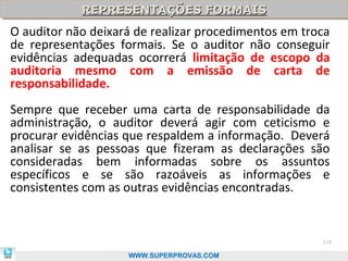 REPRESENTAÇÕES FORMAIS
            REPRESENTAÇÕES FORMAIS
O auditor não deixará de realizar procedimentos em troca
de representações formais. Se o auditor não conseguir
evidências adequadas ocorrerá limitação de escopo da
auditoria mesmo com a emissão de carta de
responsabilidade.
Sempre que receber uma carta de responsabilidade da
administração, o auditor deverá agir com ceticismo e
procurar evidências que respaldem a informação. Deverá
analisar se as pessoas que fizeram as declarações são
consideradas bem informadas sobre os assuntos
específicos e se são razoáveis as informações e
consistentes com as outras evidências encontradas.


                                                      118

                    WWW.SUPERPROVAS.COM
 