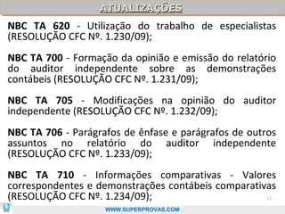 ATUALIZAÇÕES
                   ATUALIZAÇÕES
NBC TA 620 - Utilização do trabalho de especialistas
(RESOLUÇÃO CFC Nº. 1.230/09);
NBC TA 700 - Formação da opinião e emissão do relatório
do auditor independente sobre as demonstrações
contábeis (RESOLUÇÃO CFC Nº. 1.231/09);
NBC TA 705 - Modificações na opinião do auditor
independente (RESOLUÇÃO CFC Nº. 1.232/09);
NBC TA 706 - Parágrafos de ênfase e parágrafos de outros
assuntos no relatório do auditor independente
(RESOLUÇÃO CFC Nº. 1.233/09);
NBC TA 710 - Informações comparativas - Valores
correspondentes e demonstrações contábeis comparativas
(RESOLUÇÃO CFC Nº. 1.234/09);                         12

                    WWW.SUPERPROVAS.COM
 