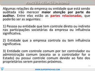 PARTES RELACIONADAS
               PARTES RELACIONADAS
Algumas relações da empresa ou entidade que está sendo
auditada irão merecer maior atenção por parte do
auditor. Entre elas estão as partes relacionadas, que
poderão ser as seguintes:
1) Pessoa ou entidade que tem controle direto ou indireto
nas participações societárias da empresa ou influência
significativa.
2) Entidade que a empresa controla ou tem influência
significativa.
3) Entidade com controle comum por ter controlador ou
administração comum (exceto se o controlador for o
Estado) ou possui controle comum devido ao fato dos
proprietários serem parentes próximos.
                                                       120

                     WWW.SUPERPROVAS.COM
 