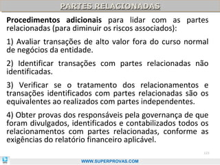 PARTES RELACIONADAS
               PARTES RELACIONADAS
Procedimentos adicionais para lidar com as partes
relacionadas (para diminuir os riscos associados):
1) Avaliar transações de alto valor fora do curso normal
de negócios da entidade.
2) Identificar transações com partes relacionadas não
identificadas.
3) Verificar se o tratamento dos relacionamentos e
transações identificados com partes relacionadas são os
equivalentes ao realizados com partes independentes.
4) Obter provas dos responsáveis pela governança de que
foram divulgados, identificados e contabilizados todos os
relacionamentos com partes relacionadas, conforme as
exigências do relatório financeiro aplicável.
                                                       121

                     WWW.SUPERPROVAS.COM
 