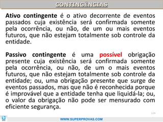 CONTINGÊNCIAS
                 CONTINGÊNCIAS
Ativo contingente é o ativo decorrente de eventos
passados cuja existência será confirmada somente
pela ocorrência, ou não, de um ou mais eventos
futuros, que não estejam totalmente sob controle da
entidade.
Passivo contingente é uma possível obrigação
presente cuja existência será confirmada somente
pela ocorrência, ou não, de um o mais eventos
futuros, que não estejam totalmente sob controle da
entidade; ou, uma obrigação presente que surge de
eventos passados, mas que não é reconhecida porque
é improvável que a entidade tenha que liquidá-la; ou,
o valor da obrigação não pode ser mensurado com
eficiente segurança.
                                                   124

                   WWW.SUPERPROVAS.COM
 