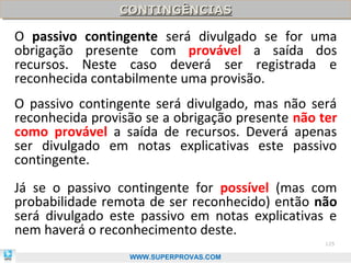 CONTINGÊNCIAS
                CONTINGÊNCIAS

O passivo contingente será divulgado se for uma
obrigação presente com provável a saída dos
recursos. Neste caso deverá ser registrada e
reconhecida contabilmente uma provisão.
O passivo contingente será divulgado, mas não será
reconhecida provisão se a obrigação presente não ter
como provável a saída de recursos. Deverá apenas
ser divulgado em notas explicativas este passivo
contingente.
Já se o passivo contingente for possível (mas com
probabilidade remota de ser reconhecido) então não
será divulgado este passivo em notas explicativas e
nem haverá o reconhecimento deste.
                                                  125

                  WWW.SUPERPROVAS.COM
 