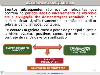 EVENTOS SUBSEQUENTES
             EVENTOS SUBSEQUENTES
Eventos subsequentes são eventos relevantes que
ocorrem no período após o encerramento de exercício
até a divulgação das demonstrações contábeis e que
podem afetar significativamente a opinião do auditor
sobre as demonstrações contábeis.
Ex: eventos negativos como a perda do principal cliente e
também eventos positivos como, por exemplo, um
contrato de venda de valor significativo.

ENCERRAMENTO DO                            PUBLICAÇÃO DAS
   EXERCÍCIO                               DEMONSTRAÇOES
                                             CONTÁBEIS


                          EVENTOS
                        SUBEQUENTES

                  RELATÓRIO DE AUDITORIA
                                                            128

                     WWW.SUPERPROVAS.COM
 