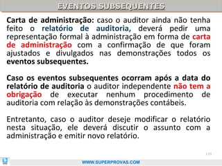 EVENTOS SUBSEQUENTES
             EVENTOS SUBSEQUENTES
Carta de administração: caso o auditor ainda não tenha
feito o relatório de auditoria, deverá pedir uma
representação formal à administração em forma de carta
de administração com a confirmação de que foram
ajustados e divulgados nas demonstrações todos os
eventos subsequentes.
Caso os eventos subsequentes ocorram após a data do
relatório de auditoria o auditor independente não tem a
obrigação de executar nenhum procedimento de
auditoria com relação às demonstrações contábeis.
Entretanto, caso o auditor deseje modificar o relatório
nesta situação, ele deverá discutir o assunto com a
administração e emitir novo relatório.
                                                     129

                    WWW.SUPERPROVAS.COM
 
